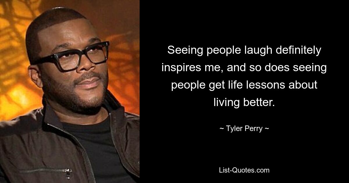 Seeing people laugh definitely inspires me, and so does seeing people get life lessons about living better. — © Tyler Perry