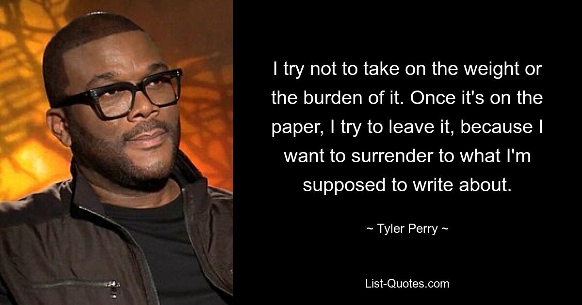 I try not to take on the weight or the burden of it. Once it's on the paper, I try to leave it, because I want to surrender to what I'm supposed to write about. — © Tyler Perry