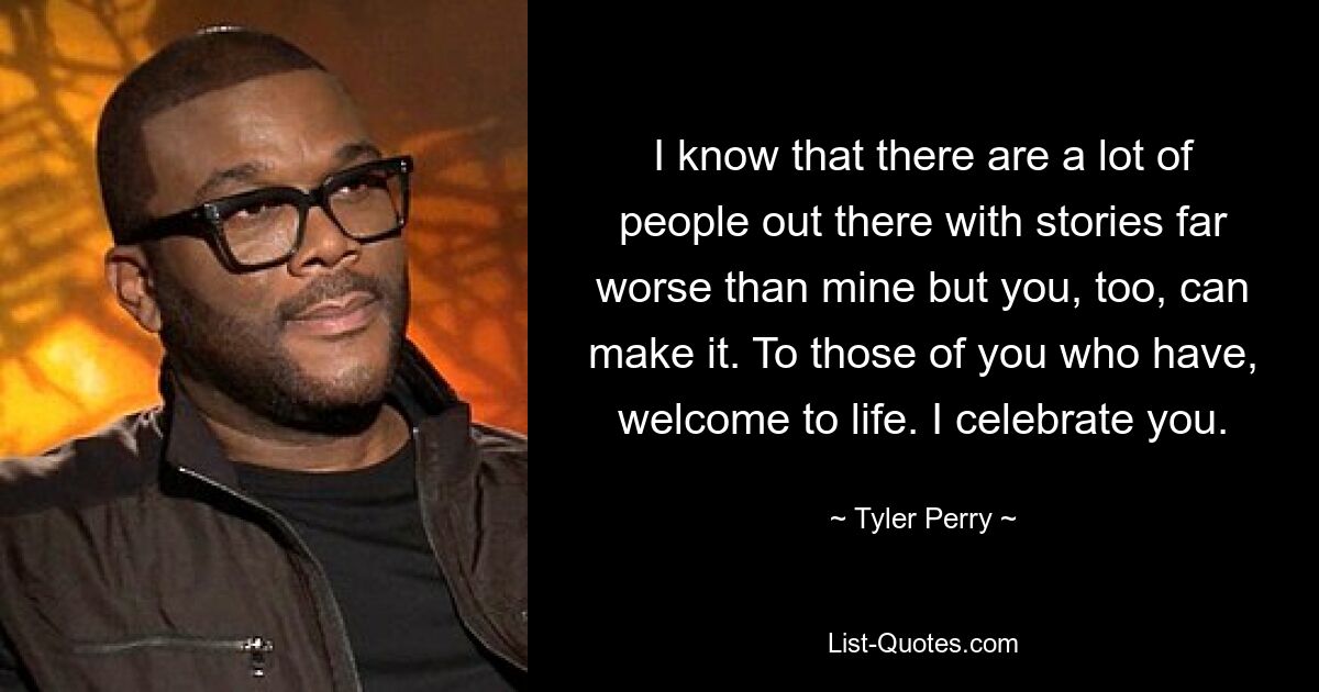 I know that there are a lot of people out there with stories far worse than mine but you, too, can make it. To those of you who have, welcome to life. I celebrate you. — © Tyler Perry