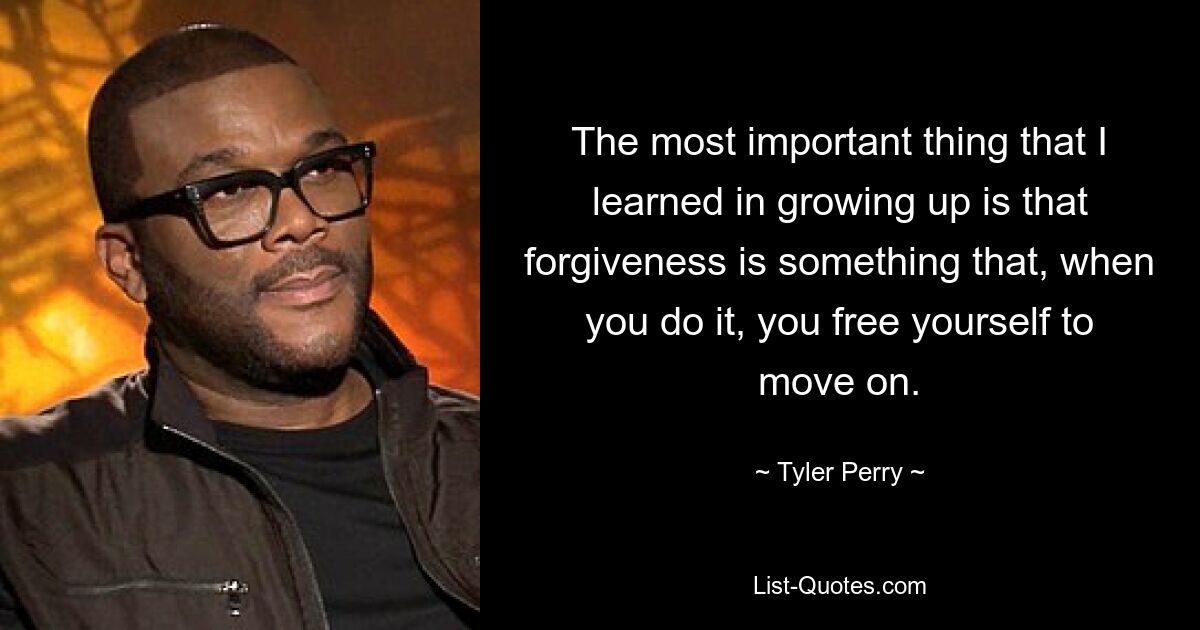 The most important thing that I learned in growing up is that forgiveness is something that, when you do it, you free yourself to move on. — © Tyler Perry