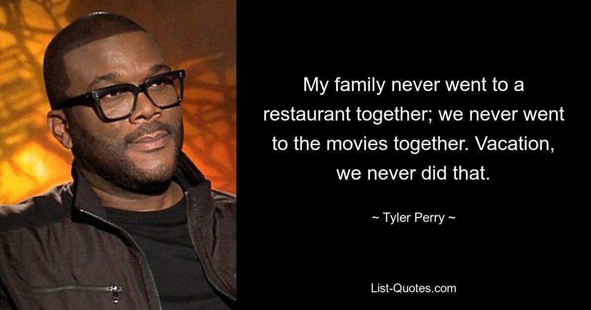 My family never went to a restaurant together; we never went to the movies together. Vacation, we never did that. — © Tyler Perry