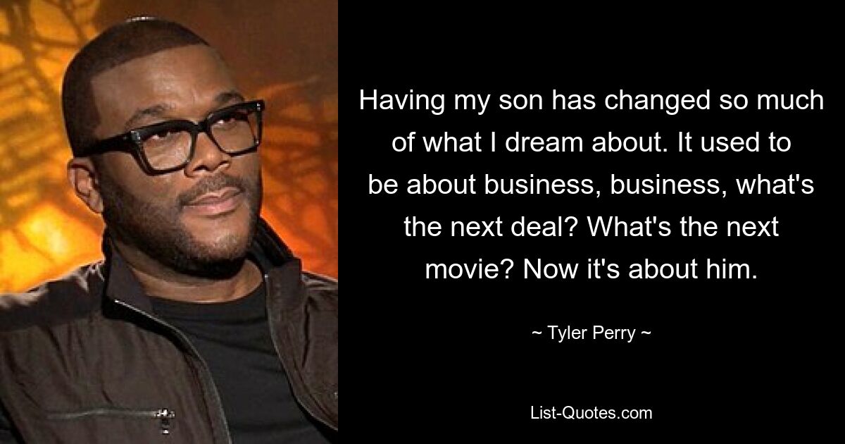 Having my son has changed so much of what I dream about. It used to be about business, business, what's the next deal? What's the next movie? Now it's about him. — © Tyler Perry