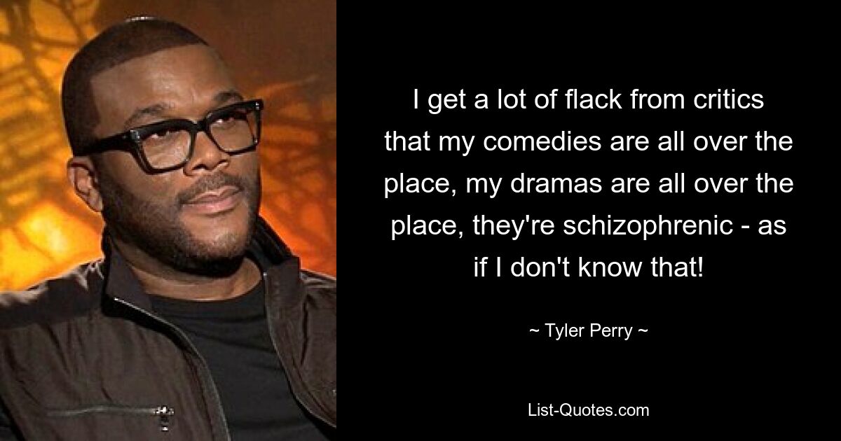 I get a lot of flack from critics that my comedies are all over the place, my dramas are all over the place, they're schizophrenic - as if I don't know that! — © Tyler Perry