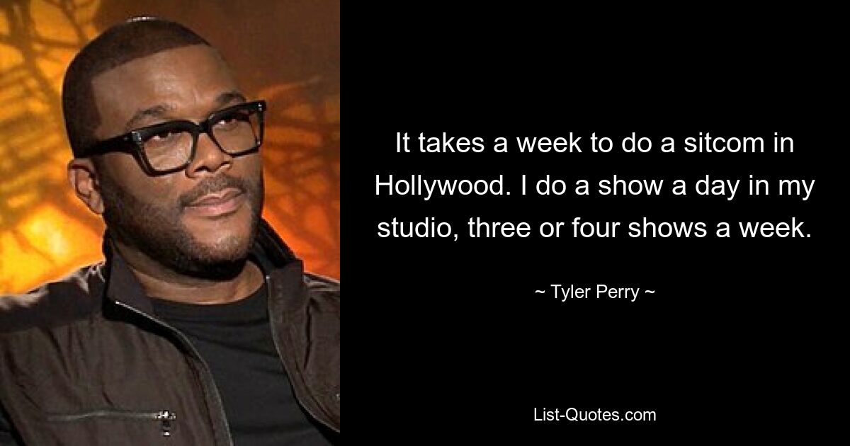 It takes a week to do a sitcom in Hollywood. I do a show a day in my studio, three or four shows a week. — © Tyler Perry