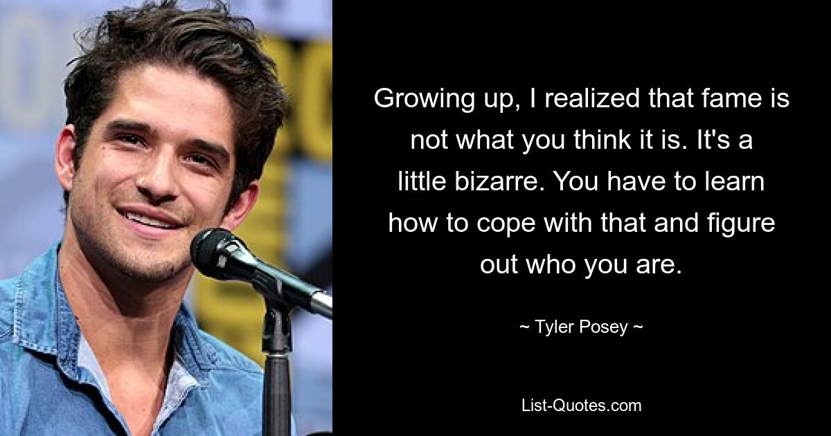 Growing up, I realized that fame is not what you think it is. It's a little bizarre. You have to learn how to cope with that and figure out who you are. — © Tyler Posey