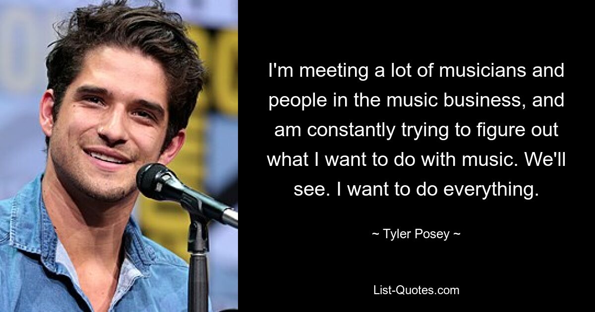 I'm meeting a lot of musicians and people in the music business, and am constantly trying to figure out what I want to do with music. We'll see. I want to do everything. — © Tyler Posey