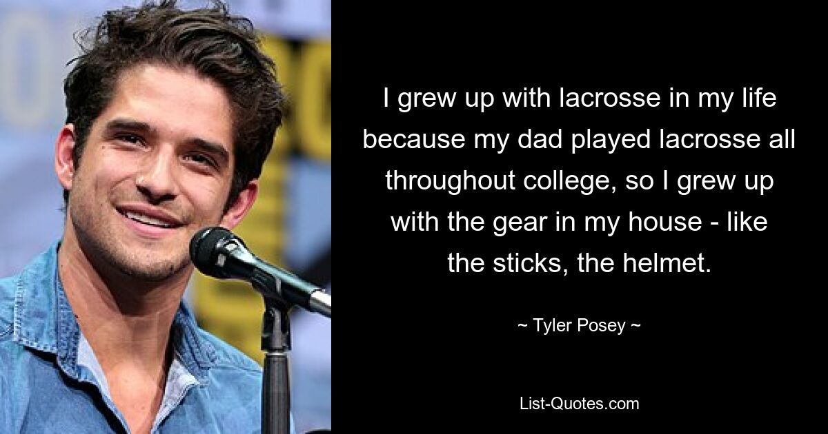 I grew up with lacrosse in my life because my dad played lacrosse all throughout college, so I grew up with the gear in my house - like the sticks, the helmet. — © Tyler Posey