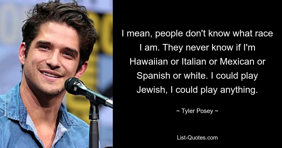 I mean, people don't know what race I am. They never know if I'm Hawaiian or Italian or Mexican or Spanish or white. I could play Jewish, I could play anything. — © Tyler Posey