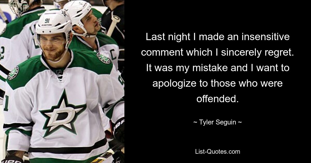 Last night I made an insensitive comment which I sincerely regret. It was my mistake and I want to apologize to those who were offended. — © Tyler Seguin