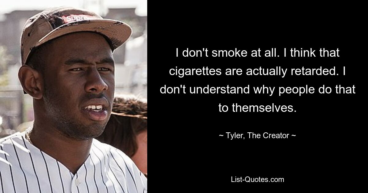 I don't smoke at all. I think that cigarettes are actually retarded. I don't understand why people do that to themselves. — © Tyler, The Creator