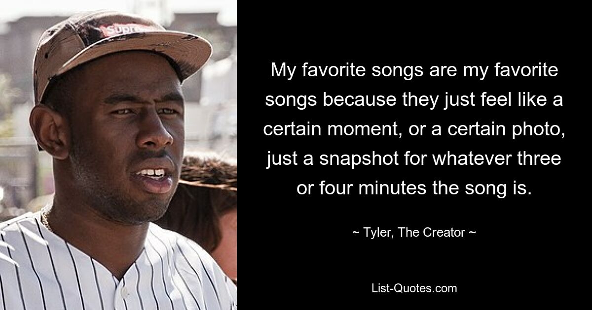 My favorite songs are my favorite songs because they just feel like a certain moment, or a certain photo, just a snapshot for whatever three or four minutes the song is. — © Tyler, The Creator