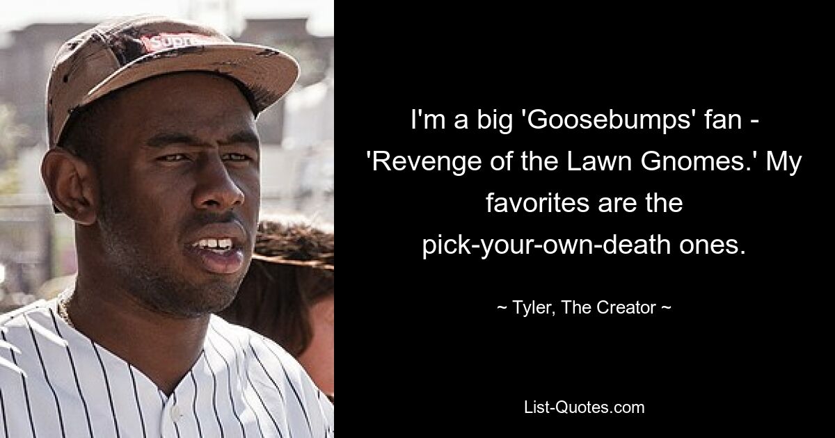 I'm a big 'Goosebumps' fan - 'Revenge of the Lawn Gnomes.' My favorites are the pick-your-own-death ones. — © Tyler, The Creator