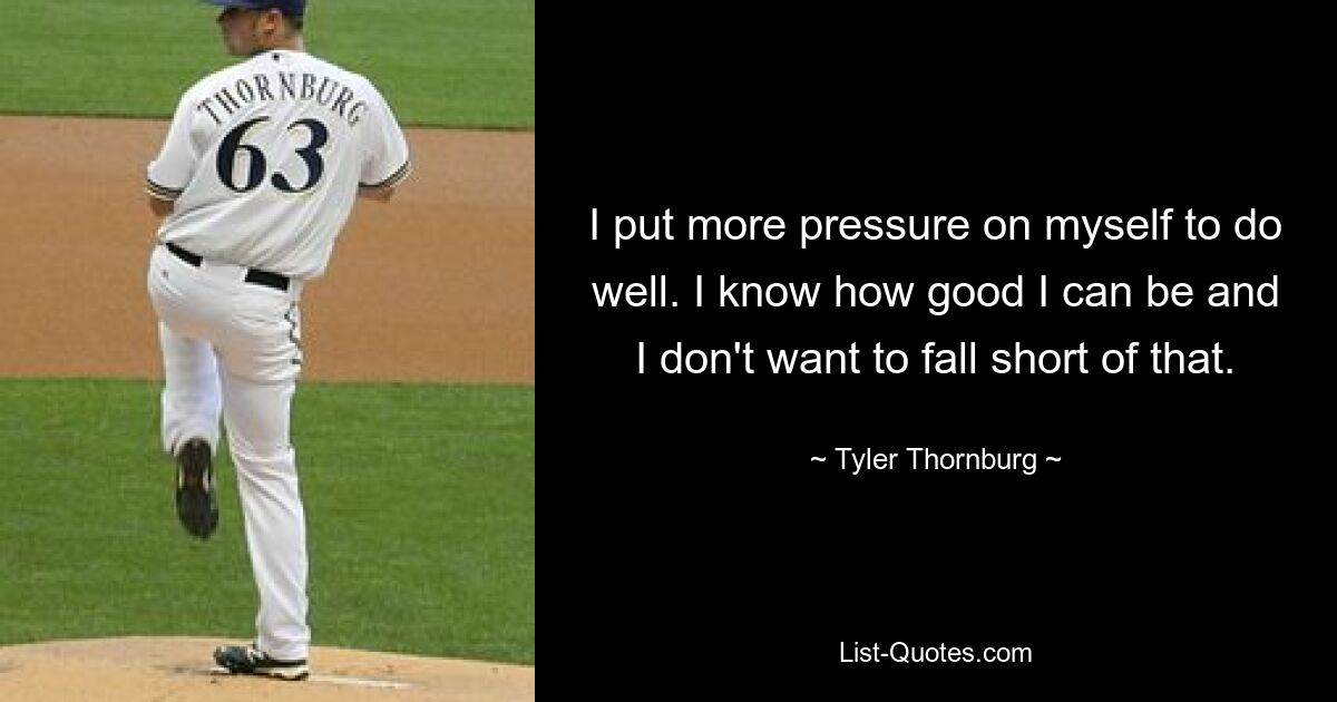 I put more pressure on myself to do well. I know how good I can be and I don't want to fall short of that. — © Tyler Thornburg