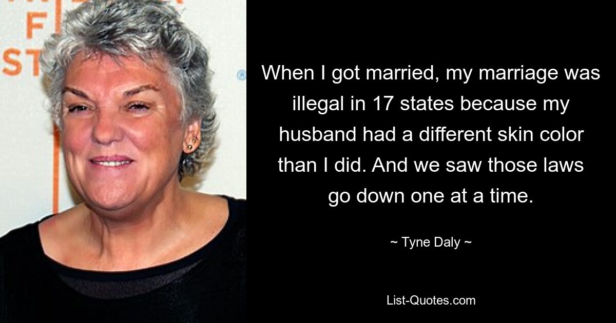 When I got married, my marriage was illegal in 17 states because my husband had a different skin color than I did. And we saw those laws go down one at a time. — © Tyne Daly