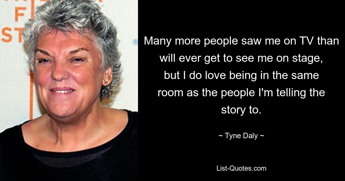 Many more people saw me on TV than will ever get to see me on stage, but I do love being in the same room as the people I'm telling the story to. — © Tyne Daly