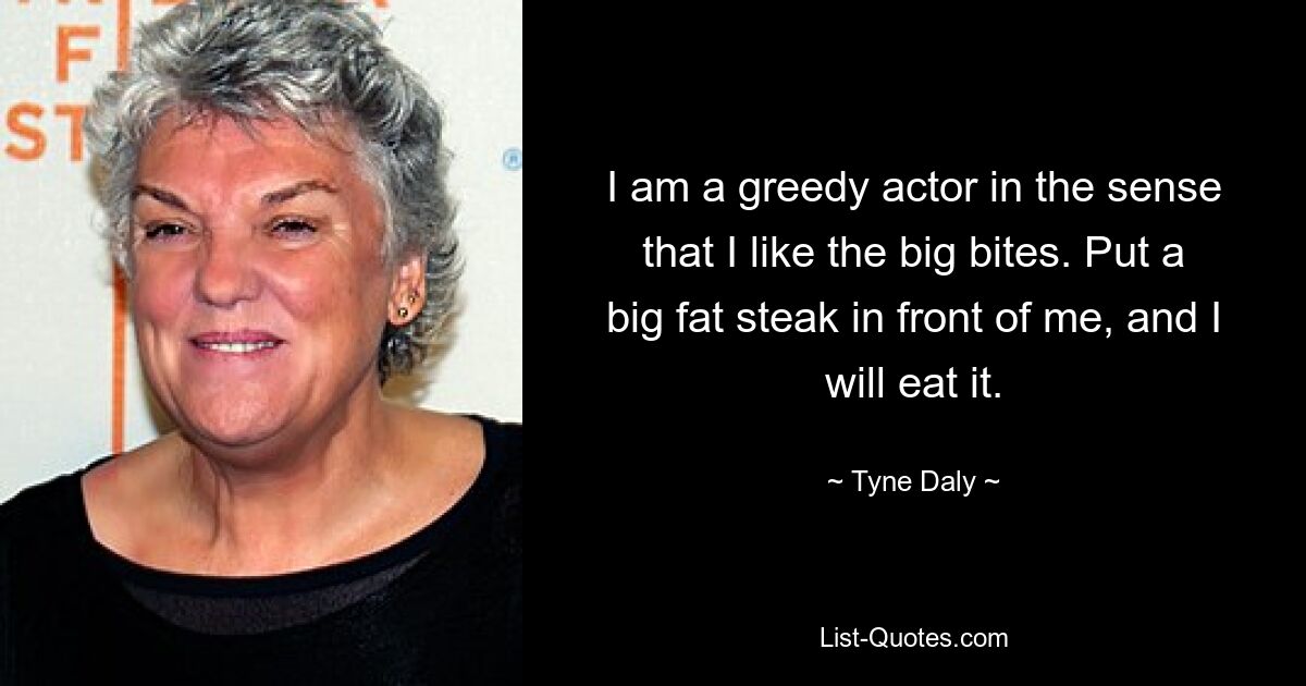 I am a greedy actor in the sense that I like the big bites. Put a big fat steak in front of me, and I will eat it. — © Tyne Daly