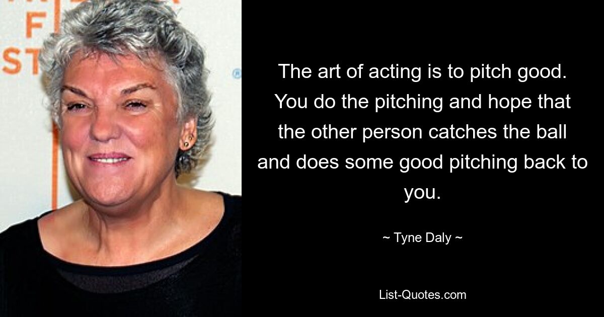 The art of acting is to pitch good. You do the pitching and hope that the other person catches the ball and does some good pitching back to you. — © Tyne Daly