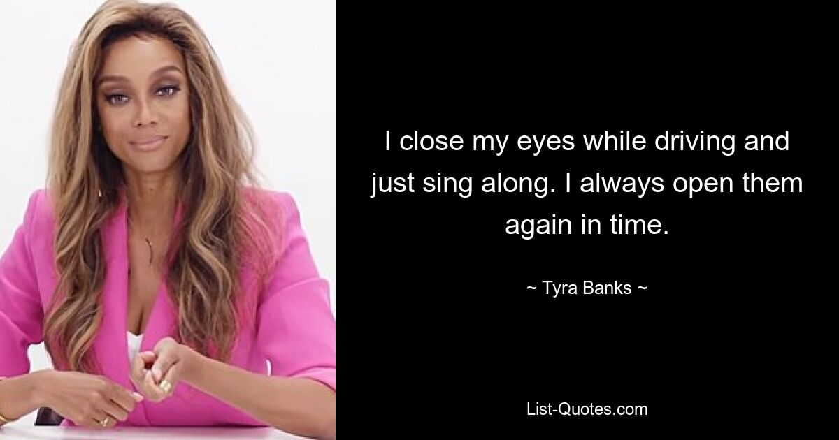 I close my eyes while driving and just sing along. I always open them again in time. — © Tyra Banks