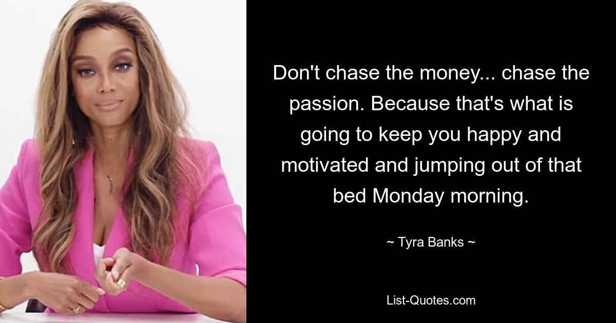 Don't chase the money... chase the passion. Because that's what is going to keep you happy and motivated and jumping out of that bed Monday morning. — © Tyra Banks