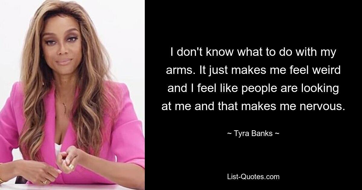 I don't know what to do with my arms. It just makes me feel weird and I feel like people are looking at me and that makes me nervous. — © Tyra Banks