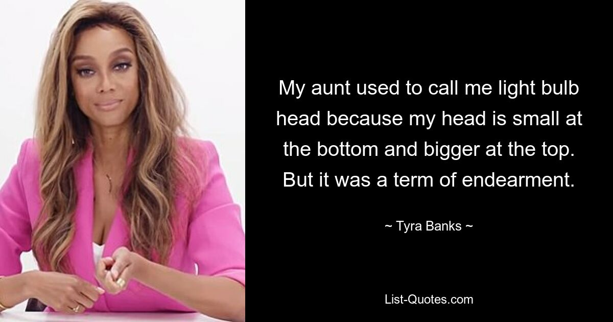 My aunt used to call me light bulb head because my head is small at the bottom and bigger at the top. But it was a term of endearment. — © Tyra Banks