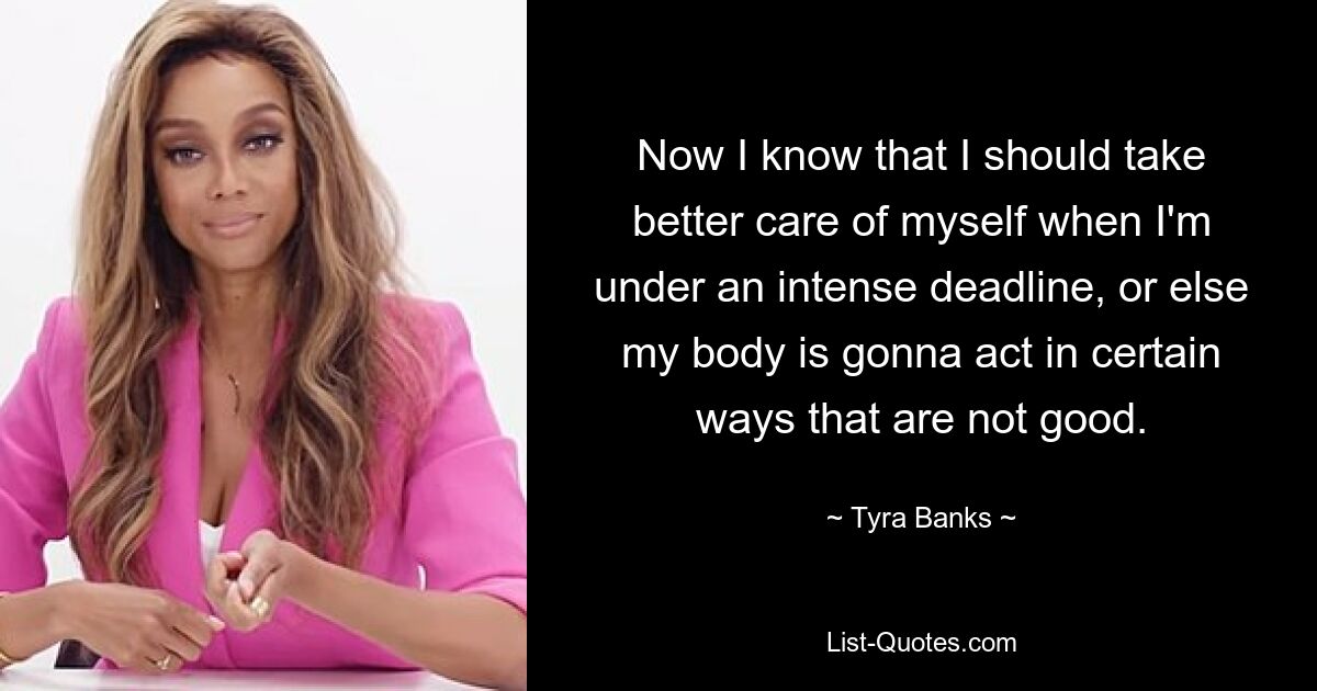 Now I know that I should take better care of myself when I'm under an intense deadline, or else my body is gonna act in certain ways that are not good. — © Tyra Banks