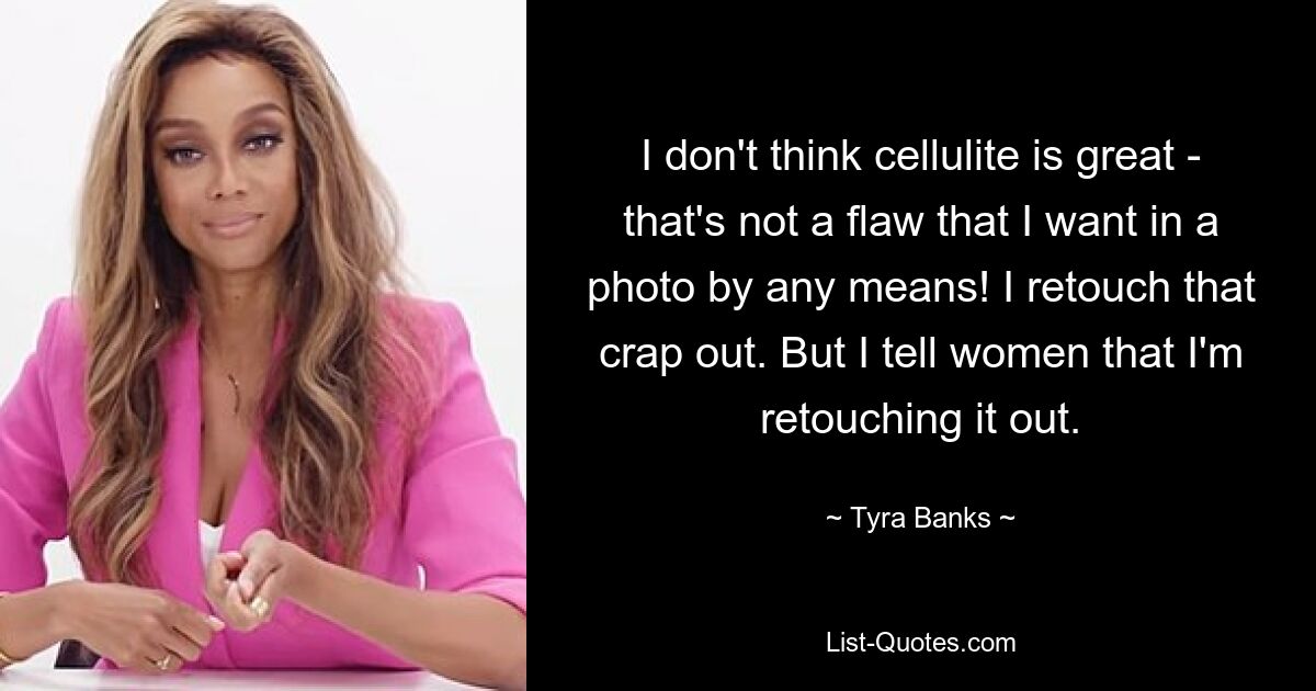 I don't think cellulite is great - that's not a flaw that I want in a photo by any means! I retouch that crap out. But I tell women that I'm retouching it out. — © Tyra Banks