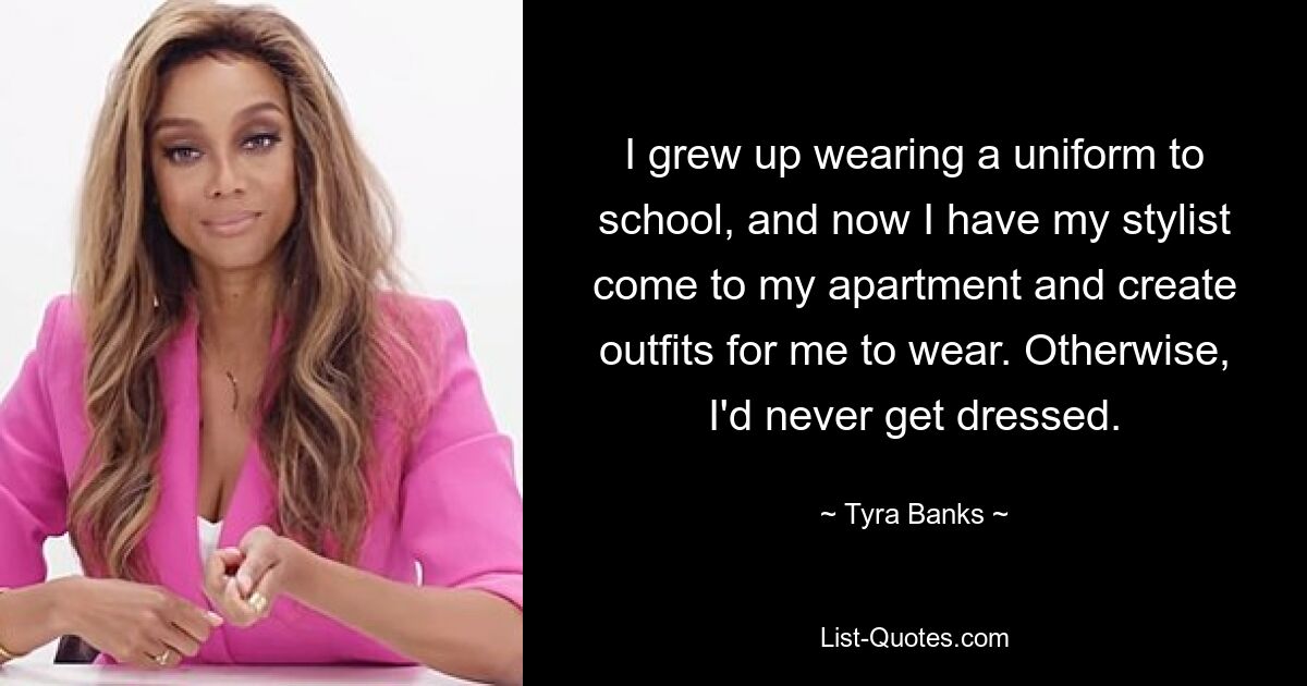 I grew up wearing a uniform to school, and now I have my stylist come to my apartment and create outfits for me to wear. Otherwise, I'd never get dressed. — © Tyra Banks