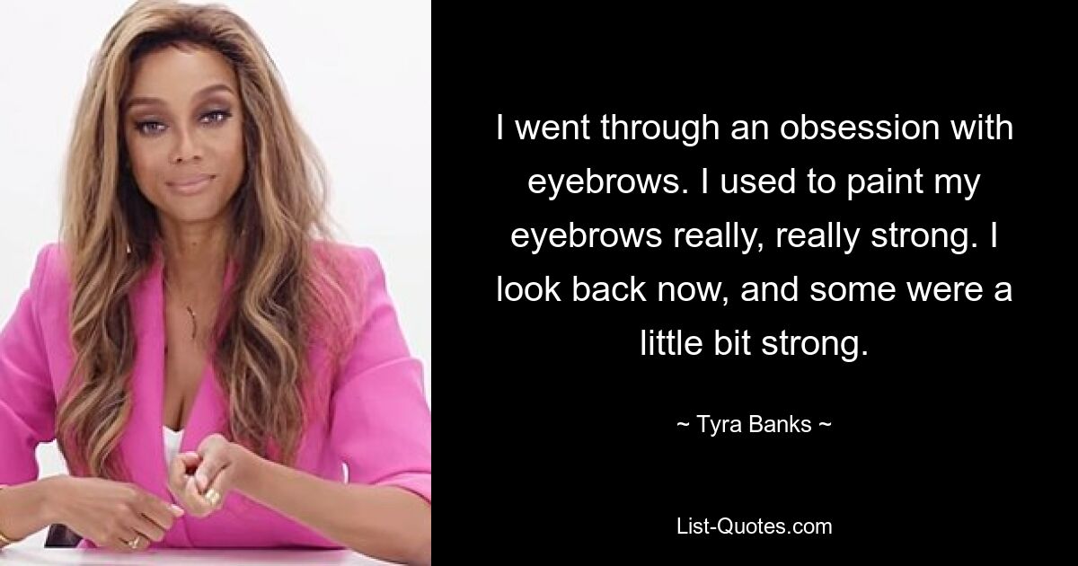 I went through an obsession with eyebrows. I used to paint my eyebrows really, really strong. I look back now, and some were a little bit strong. — © Tyra Banks