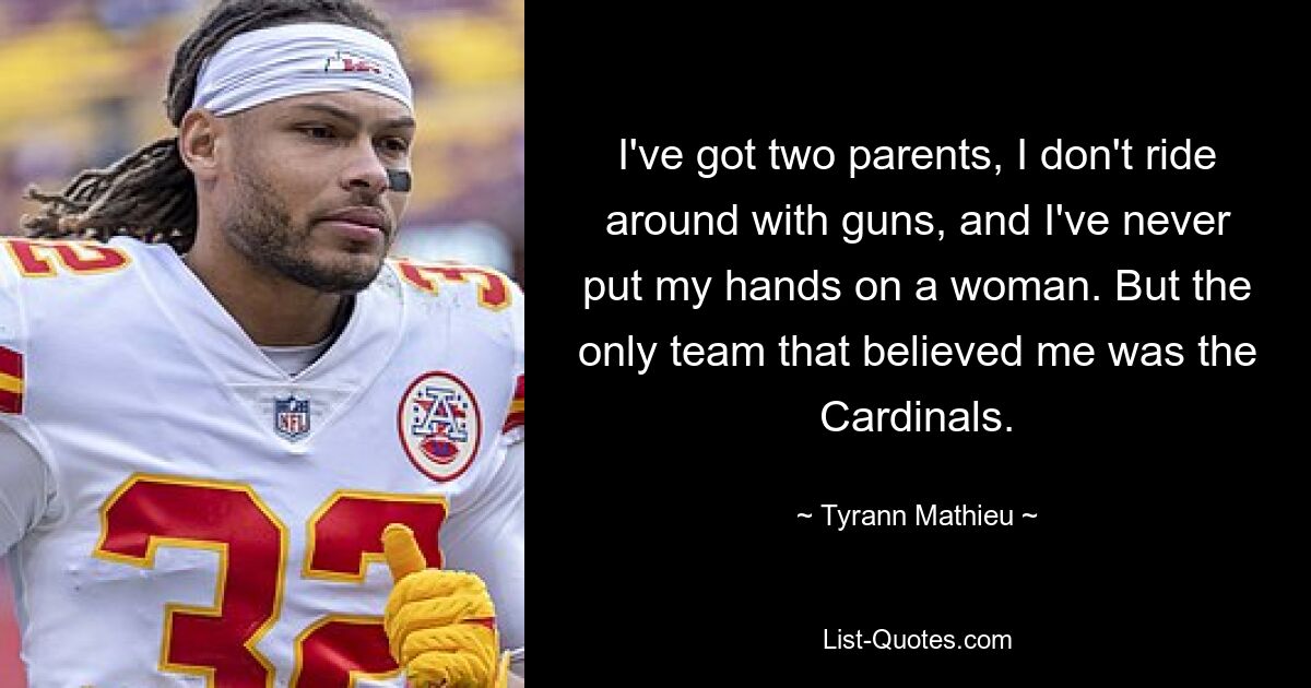 I've got two parents, I don't ride around with guns, and I've never put my hands on a woman. But the only team that believed me was the Cardinals. — © Tyrann Mathieu