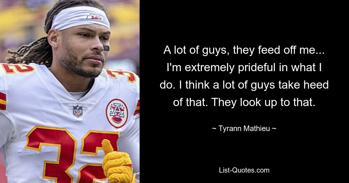 A lot of guys, they feed off me... I'm extremely prideful in what I do. I think a lot of guys take heed of that. They look up to that. — © Tyrann Mathieu