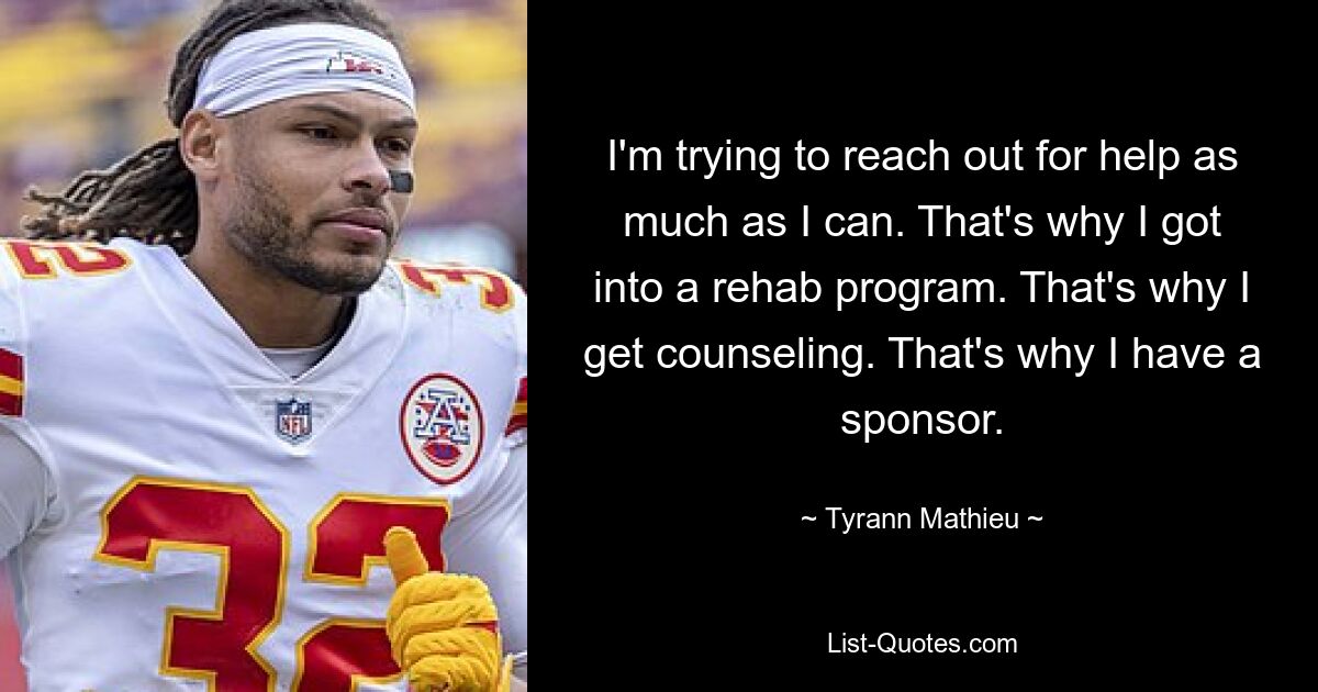 I'm trying to reach out for help as much as I can. That's why I got into a rehab program. That's why I get counseling. That's why I have a sponsor. — © Tyrann Mathieu