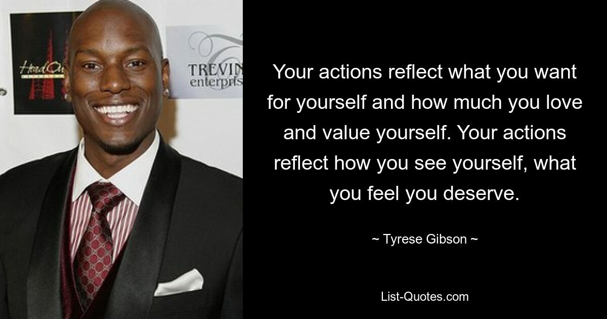 Your actions reflect what you want for yourself and how much you love and value yourself. Your actions reflect how you see yourself, what you feel you deserve. — © Tyrese Gibson