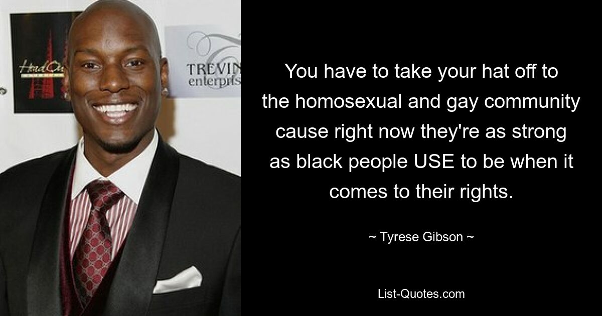 You have to take your hat off to the homosexual and gay community cause right now they're as strong as black people USE to be when it comes to their rights. — © Tyrese Gibson