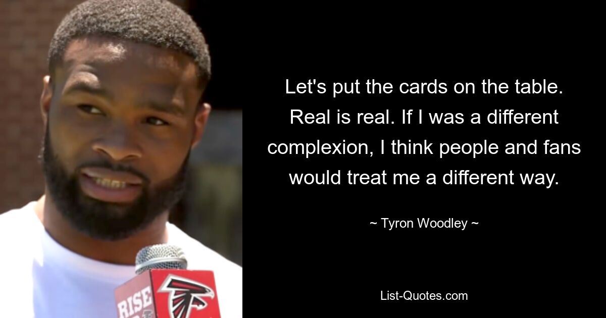 Let's put the cards on the table. Real is real. If I was a different complexion, I think people and fans would treat me a different way. — © Tyron Woodley