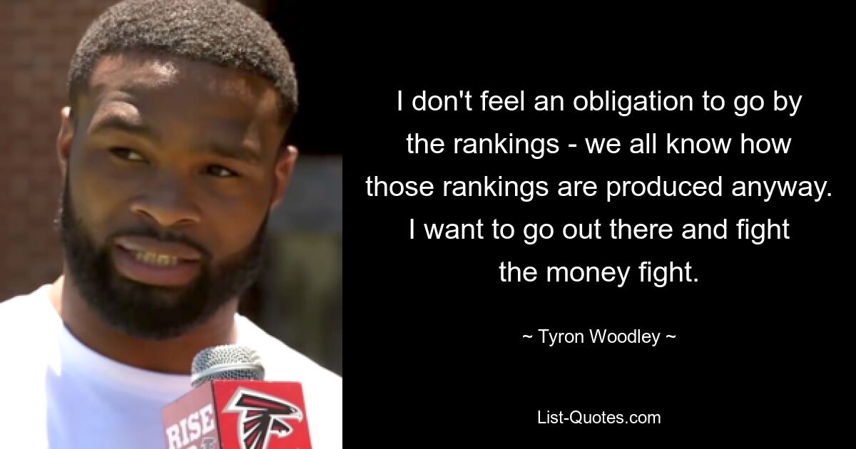 I don't feel an obligation to go by the rankings - we all know how those rankings are produced anyway. I want to go out there and fight the money fight. — © Tyron Woodley