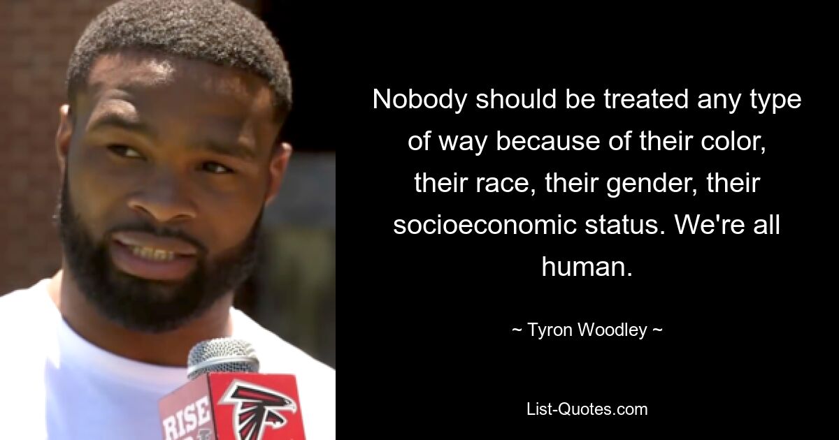 Nobody should be treated any type of way because of their color, their race, their gender, their socioeconomic status. We're all human. — © Tyron Woodley