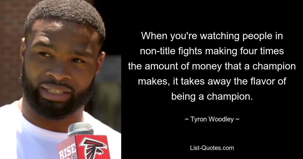 When you're watching people in non-title fights making four times the amount of money that a champion makes, it takes away the flavor of being a champion. — © Tyron Woodley