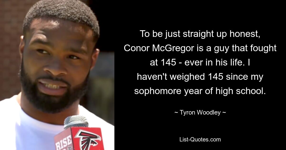 To be just straight up honest, Conor McGregor is a guy that fought at 145 - ever in his life. I haven't weighed 145 since my sophomore year of high school. — © Tyron Woodley