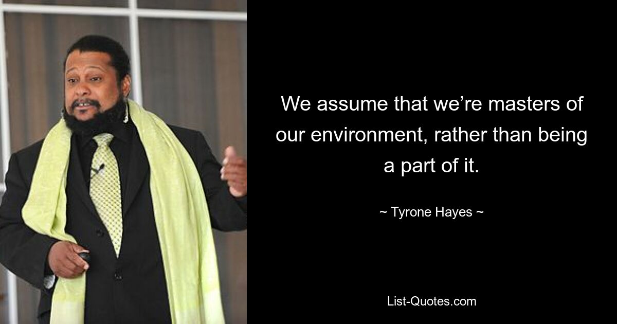 We assume that we’re masters of our environment, rather than being a part of it. — © Tyrone Hayes