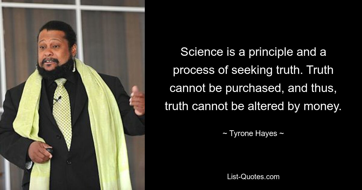 Science is a principle and a process of seeking truth. Truth cannot be purchased, and thus, truth cannot be altered by money. — © Tyrone Hayes