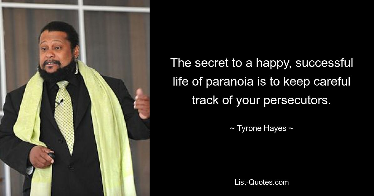 The secret to a happy, successful life of paranoia is to keep careful track of your persecutors. — © Tyrone Hayes