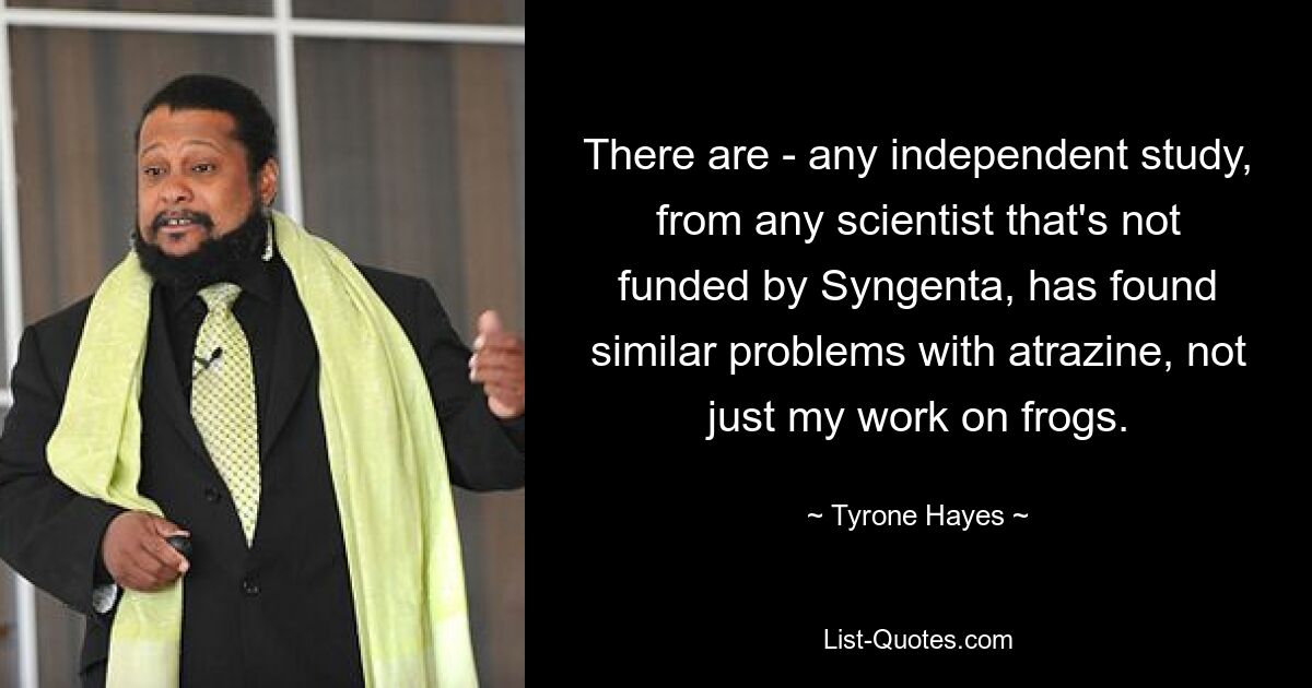 There are - any independent study, from any scientist that's not funded by Syngenta, has found similar problems with atrazine, not just my work on frogs. — © Tyrone Hayes