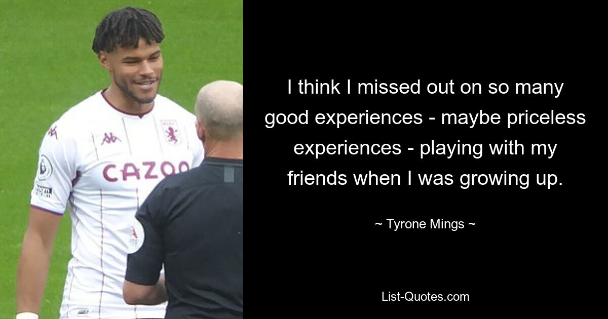 I think I missed out on so many good experiences - maybe priceless experiences - playing with my friends when I was growing up. — © Tyrone Mings