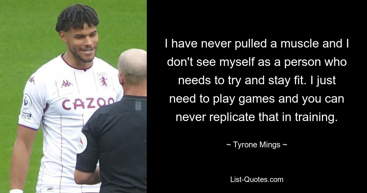 I have never pulled a muscle and I don't see myself as a person who needs to try and stay fit. I just need to play games and you can never replicate that in training. — © Tyrone Mings