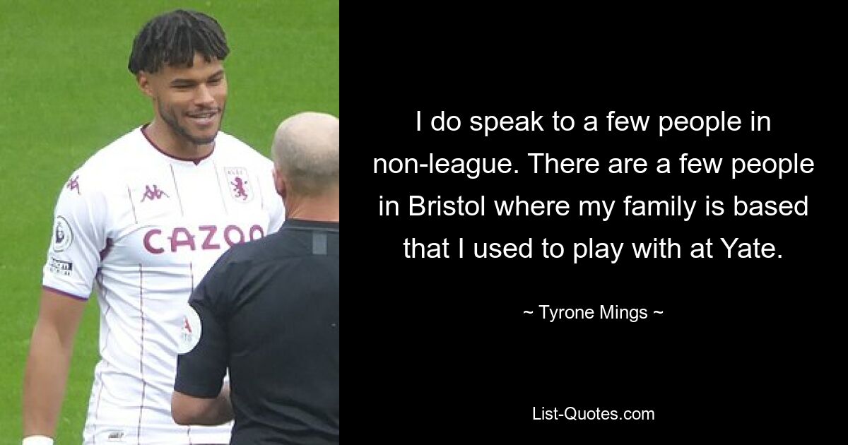 I do speak to a few people in non-league. There are a few people in Bristol where my family is based that I used to play with at Yate. — © Tyrone Mings