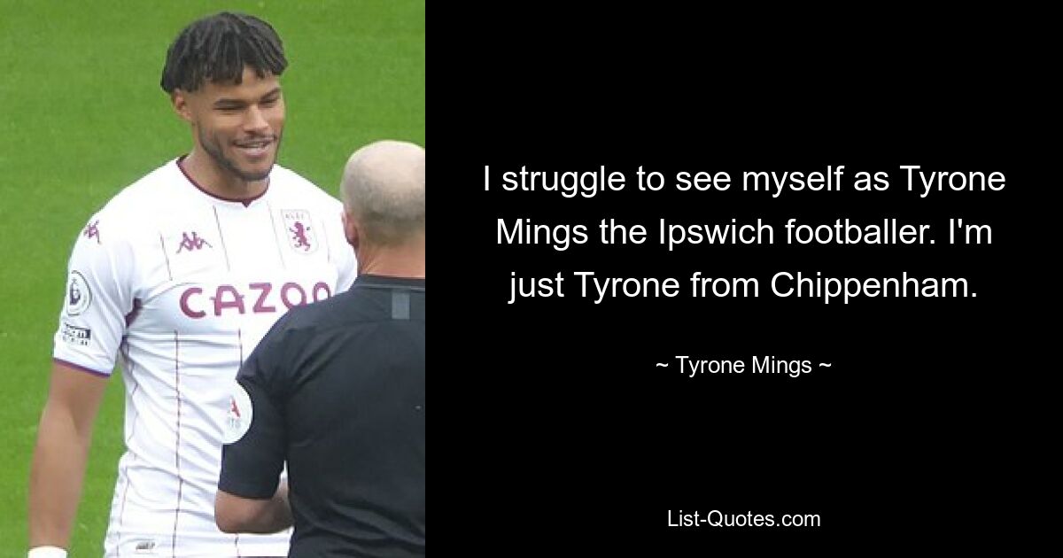 I struggle to see myself as Tyrone Mings the Ipswich footballer. I'm just Tyrone from Chippenham. — © Tyrone Mings