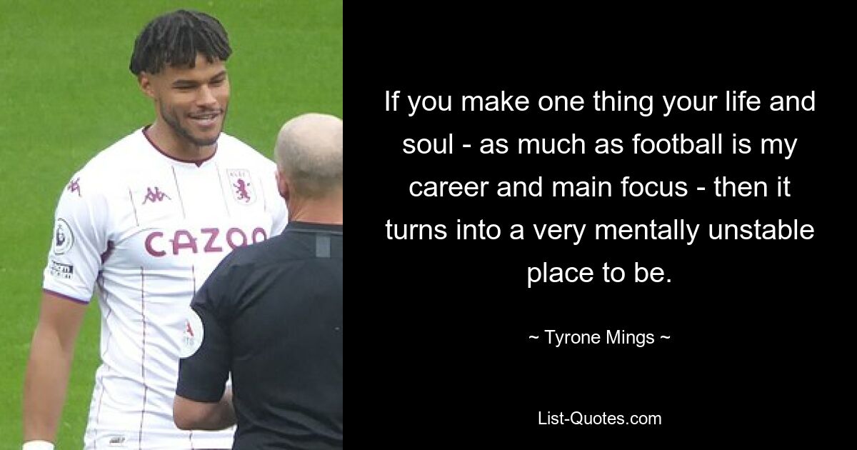 If you make one thing your life and soul - as much as football is my career and main focus - then it turns into a very mentally unstable place to be. — © Tyrone Mings