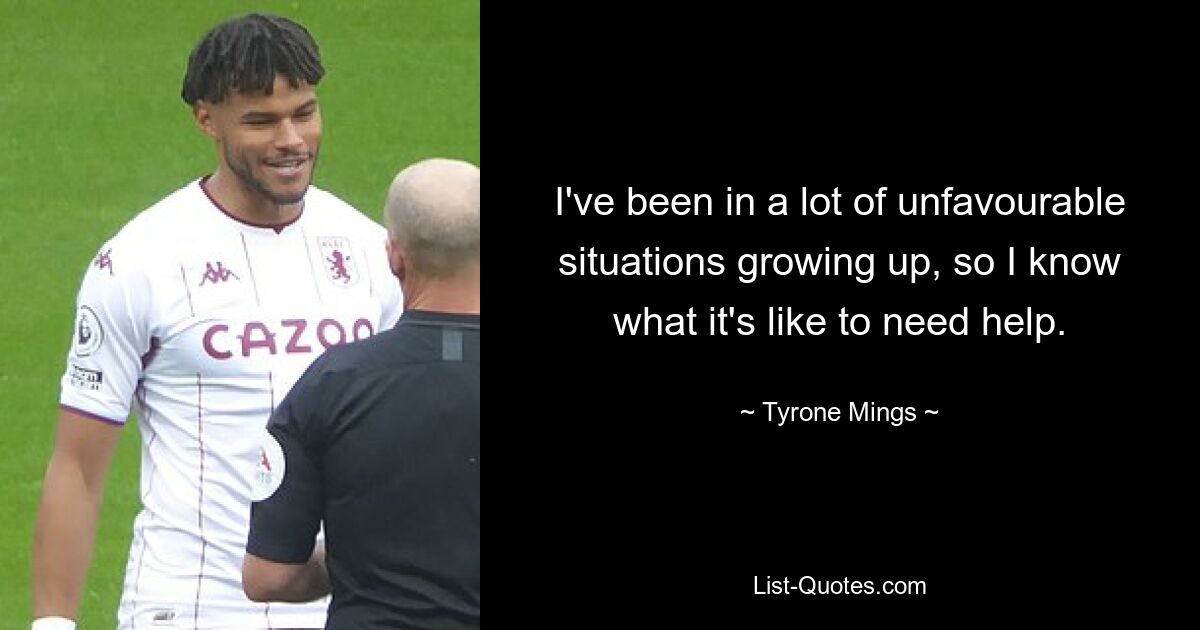 I've been in a lot of unfavourable situations growing up, so I know what it's like to need help. — © Tyrone Mings