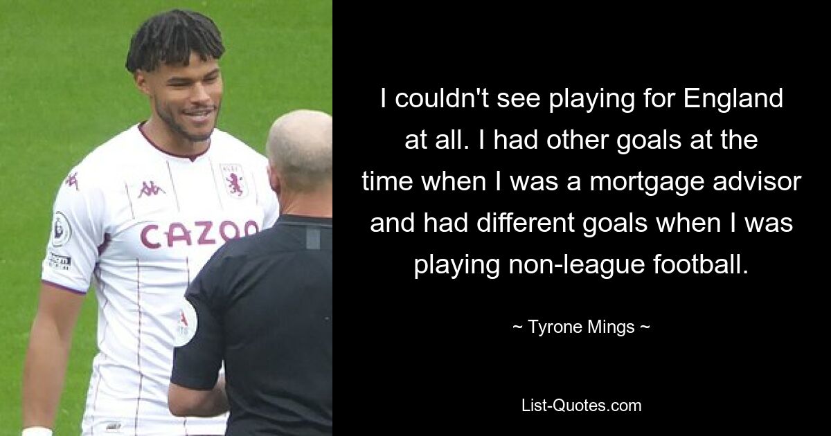 I couldn't see playing for England at all. I had other goals at the time when I was a mortgage advisor and had different goals when I was playing non-league football. — © Tyrone Mings